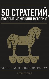 50 стратегий, которые изменили историю. От военных действий до бизнеса - Дэниел Смит